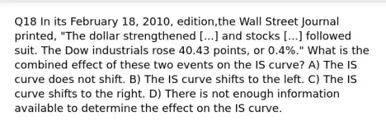 Q18 In its February 18, 2010, edition,the Wall Street Journal printed, "The dollar strengthened [...] and stocks [...] followed suit. The Dow industrials rose 40.43 points, or 0.4%." What is the combined effect of these two events on the IS curve? A) The IS curve does not shift. B) The IS curve shifts to the left. C) The IS curve shifts to the right. D) There is not enough information available to determine the effect on the IS curve.