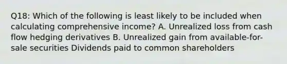 Q18: Which of the following is least likely to be included when calculating comprehensive income? A. Unrealized loss from cash flow hedging derivatives B. Unrealized gain from available-for-sale securities Dividends paid to common shareholders