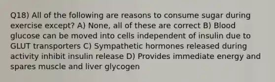 Q18) All of the following are reasons to consume sugar during exercise except? A) None, all of these are correct B) Blood glucose can be moved into cells independent of insulin due to GLUT transporters C) Sympathetic hormones released during activity inhibit insulin release D) Provides immediate energy and spares muscle and liver glycogen