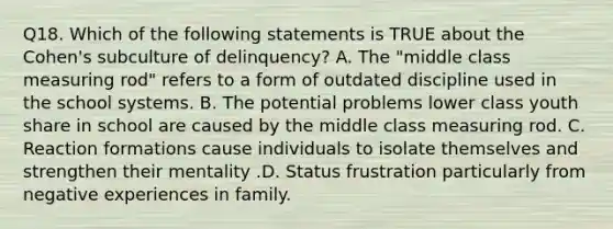 Q18. Which of the following statements is TRUE about the Cohen's subculture of delinquency? A. The "middle class measuring rod" refers to a form of outdated discipline used in the school systems. B. The potential problems lower class youth share in school are caused by the middle class measuring rod. C. Reaction formations cause individuals to isolate themselves and strengthen their mentality .D. Status frustration particularly from negative experiences in family.