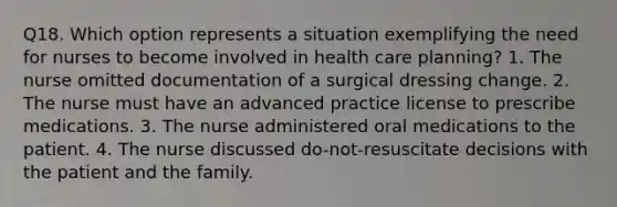 Q18. Which option represents a situation exemplifying the need for nurses to become involved in health care planning? 1. The nurse omitted documentation of a surgical dressing change. 2. The nurse must have an advanced practice license to prescribe medications. 3. The nurse administered oral medications to the patient. 4. The nurse discussed do-not-resuscitate decisions with the patient and the family.