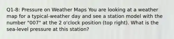 Q1-8: Pressure on Weather Maps You are looking at a weather map for a typical-weather day and see a station model with the number "007" at the 2 o'clock position (top right). What is the sea-level pressure at this station?