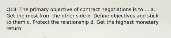 Q18: The primary objective of contract negotiations is to ... a. Get the most from the other side b. Define objectives and stick to them c. Protect the relationship d. Get the highest monetary return