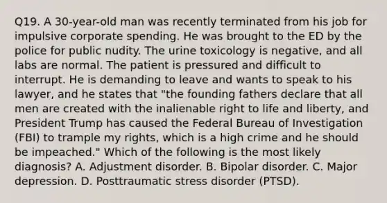 Q19. A 30-year-old man was recently terminated from his job for impulsive corporate spending. He was brought to the ED by the police for public nudity. The urine toxicology is negative, and all labs are normal. The patient is pressured and difficult to interrupt. He is demanding to leave and wants to speak to his lawyer, and he states that "the founding fathers declare that all men are created with the inalienable right to life and liberty, and President Trump has caused the Federal Bureau of Investigation (FBI) to trample my rights, which is a high crime and he should be impeached." Which of the following is the most likely diagnosis? A. Adjustment disorder. B. Bipolar disorder. C. Major depression. D. Posttraumatic stress disorder (PTSD).