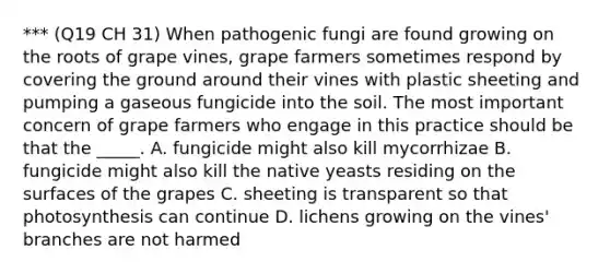 *** (Q19 CH 31) When pathogenic fungi are found growing on the roots of grape vines, grape farmers sometimes respond by covering the ground around their vines with plastic sheeting and pumping a gaseous fungicide into the soil. The most important concern of grape farmers who engage in this practice should be that the _____. A. fungicide might also kill mycorrhizae B. fungicide might also kill the native yeasts residing on the surfaces of the grapes C. sheeting is transparent so that photosynthesis can continue D. lichens growing on the vines' branches are not harmed