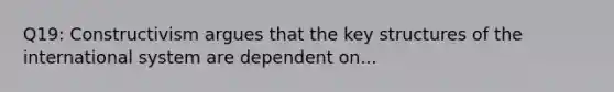 Q19: Constructivism argues that the key structures of the international system are dependent on...