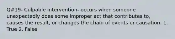 Q#19- Culpable intervention- occurs when someone unexpectedly does some improper act that contributes to, causes the result, or changes the chain of events or causation. 1. True 2. False