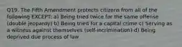 Q19. The Fifth Amendment protects citizens from all of the following EXCEPT: a) Being tried twice for the same offense (double jeopardy) b) Being tried for a capital crime c) Serving as a witness against themselves (self-incrimination) d) Being deprived due process of law