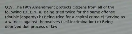 Q19. The Fifth Amendment protects citizens from all of the following EXCEPT: a) Being tried twice for the same offense (double jeopardy) b) Being tried for a capital crime c) Serving as a witness against themselves (self-incrimination) d) Being deprived due process of law