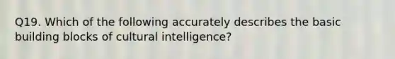 Q19. Which of the following accurately describes the basic building blocks of cultural intelligence?