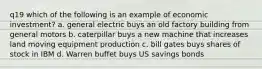 q19 which of the following is an example of economic investment? a. general electric buys an old factory building from general motors b. caterpillar buys a new machine that increases land moving equipment production c. bill gates buys shares of stock in IBM d. Warren buffet buys US savings bonds