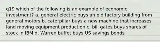 q19 which of the following is an example of economic investment? a. general electric buys an old factory building from general motors b. caterpillar buys a new machine that increases land moving equipment production c. bill gates buys shares of stock in IBM d. Warren buffet buys US savings bonds