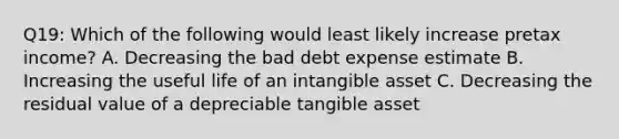 Q19: Which of the following would least likely increase pretax income? A. Decreasing the bad debt expense estimate B. Increasing the useful life of an intangible asset C. Decreasing the residual value of a depreciable tangible asset