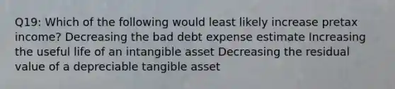 Q19: Which of the following would least likely increase pretax income? Decreasing the bad debt expense estimate Increasing the useful life of an intangible asset Decreasing the residual value of a depreciable tangible asset