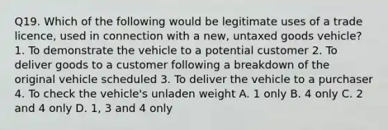 Q19. Which of the following would be legitimate uses of a trade licence, used in connection with a new, untaxed goods vehicle? 1. To demonstrate the vehicle to a potential customer 2. To deliver goods to a customer following a breakdown of the original vehicle scheduled 3. To deliver the vehicle to a purchaser 4. To check the vehicle's unladen weight A. 1 only B. 4 only C. 2 and 4 only D. 1, 3 and 4 only