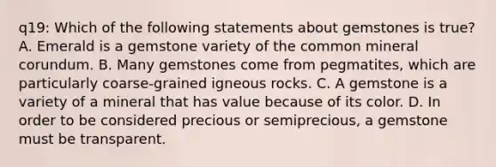 q19: Which of the following statements about gemstones is true? A. Emerald is a gemstone variety of the common mineral corundum. B. Many gemstones come from pegmatites, which are particularly coarse-grained igneous rocks. C. A gemstone is a variety of a mineral that has value because of its color. D. In order to be considered precious or semiprecious, a gemstone must be transparent.