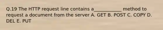 Q.19 The HTTP request line contains a____________ method to request a document from the server A. GET B. POST C. COPY D. DEL E. PUT