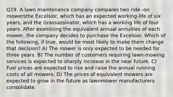 Q19. A lawn maintenance company compares two ride -on mowersthe Excelsior, which has an expected working-life of six years, and the Grassassinator, which has a working life of four years. After examining the equivalent annual annuities of each mower, the company decides to purchase the Excelsior. Which of the following, if true, would be most likely to make them change that decision? A) The mower is only expected to be needed for three years. B) The number of customers requiring lawn-mowing services is expected to sharply increase in <a href='https://www.questionai.com/knowledge/k3kaQH73w3-the-near-future' class='anchor-knowledge'>the near future</a>. C) Fuel prices are expected to rise and raise the annual running costs of all mowers. D) The prices of equivalent mowers are expected to grow in the future as lawnmower manufacturers consolidate.