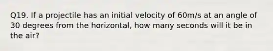 Q19. If a projectile has an initial velocity of 60m/s at an angle of 30 degrees from the horizontal, how many seconds will it be in the air?