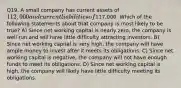 Q19. A small company has current assets of 112,000 and current liabilities of117,000. Which of the following statements about that company is most likely to be true? A) Since net working capital is nearly zero, the company is well run and will have little difficulty attracting investors. B) Since net working capital is very high, the company will have ample money to invest after it meets its obligations. C) Since net working capital is negative, the company will not have enough funds to meet its obligations. D) Since net working capital is high, the company will likely have little difficulty meeting its obligations.