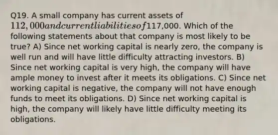 Q19. A small company has current assets of 112,000 and current liabilities of117,000. Which of the following statements about that company is most likely to be true? A) Since net working capital is nearly zero, the company is well run and will have little difficulty attracting investors. B) Since net working capital is very high, the company will have ample money to invest after it meets its obligations. C) Since net working capital is negative, the company will not have enough funds to meet its obligations. D) Since net working capital is high, the company will likely have little difficulty meeting its obligations.