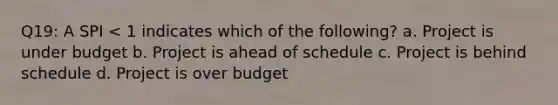 Q19: A SPI < 1 indicates which of the following? a. Project is under budget b. Project is ahead of schedule c. Project is behind schedule d. Project is over budget