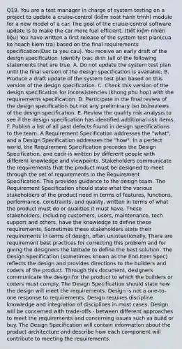 Q19. You are a test manager in charge of system testing on a project to update a cruise-control (kiểm soát hành trình) module for a new model of a car. The goal of the cruise-control software update is to make the car more fuel efficient. (tiết kiệm nhiên liệu) You have written a first release of the system test plan(cua ke hoach kiem tra) based on the final requirements specification(Dac ta yeu cau). You receive an early draft of the design specification. Identify (xac dinh )all of the following statements that are true. A. Do not update the system test plan until the final version of the design specification is available. B. Produce a draft update of the system test plan based on this version of the design specification. C. Check this version of the design specification for inconsistencies (khong phu hop) with the requirements specification. D. Participate in the final review of the design specification but not any preliminary (so bo)reviews of the design specification. E. Review the quality risk analysis to see if the design specification has identified additional risk items. F. Publish a list of all past defects found in design specifications to the team. A Requirement Specification addresses the "what", and a Design Specification addresses the "how". In a perfect world, the Requirement Specification precedes the Design Specification, and each is written by different people with different knowledge and viewpoints. Stakeholders communicate the requirements that the product must be designed to meet through the set of requirements in the Requirement Specification. This provides guidance to the design team. The Requirement Specification should state what the various stakeholders of the product need in terms of features, functions, performance, constraints, and quality, written in terms of what the product must do or qualities it must have. These stakeholders, including customers, users, maintenance, tech support and others, have the knowledge to define these requirements. Sometimes these stakeholders state their requirements in terms of design, often unintentionally. There are requirement best practices for correcting this problem and for giving the designers the latitude to define the best solution. The Design Specification (sometimes known as the End-Item Spec) reflects the design and provides directions to the builders and coders of the product. Through this document, designers communicate the design for the product to which the builders or coders must comply. The Design Specification should state how the design will meet the requirements. Design is not a one-to-one response to requirements. Design requires discipline knowledge and integration of disciplines in most cases. Design will be concerned with trade-offs - between different approaches to meet the requirements and concerning issues such as build or buy. The Design Specification will contain information about the product architecture and describe how each component will contribute to meeting the requirements.