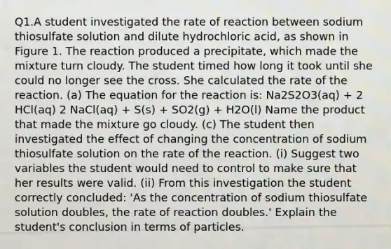 Q1.A student investigated the rate of reaction between sodium thiosulfate solution and dilute hydrochloric acid, as shown in Figure 1. The reaction produced a precipitate, which made the mixture turn cloudy. The student timed how long it took until she could no longer see the cross. She calculated the rate of the reaction. (a) The equation for the reaction is: Na2S2O3(aq) + 2 HCl(aq) 2 NaCl(aq) + S(s) + SO2(g) + H2O(l) Name the product that made the mixture go cloudy. (c) The student then investigated the effect of changing the concentration of sodium thiosulfate solution on the rate of the reaction. (i) Suggest two variables the student would need to control to make sure that her results were valid. (ii) From this investigation the student correctly concluded: 'As the concentration of sodium thiosulfate solution doubles, the rate of reaction doubles.' Explain the student's conclusion in terms of particles.