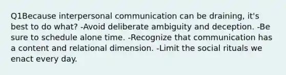 Q1Because interpersonal communication can be draining, it's best to do what? -Avoid deliberate ambiguity and deception. -Be sure to schedule alone time. -Recognize that communication has a content and relational dimension. -Limit the social rituals we enact every day.