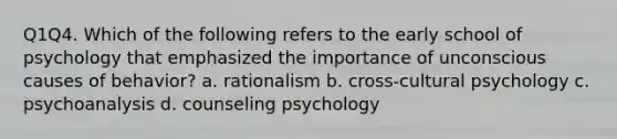 Q1Q4. Which of the following refers to the early school of psychology that emphasized the importance of unconscious causes of behavior? a. rationalism b. cross-cultural psychology c. psychoanalysis d. counseling psychology