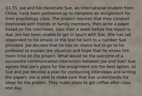 Q1.T1. Joe and his classmate Sue, an international student from China, have been partnered up to complete an assignment for their psychology class. The project requires that they conduct interviews with friends or family members, then write a paper based on the interviews. <a href='https://www.questionai.com/knowledge/k7BtlYpAMX-less-than' class='anchor-knowledge'>less than</a> a week before the report is due, Joe has been unable to get in touch with Sue. She has not responded to his emails or the text he sent to a number Sue provided. Joe decides that he has no choice but to go to his professor to explain the situation and hope that he allows him more time on the project. What would be the outcome of a successful communication interaction between Joe and Sue? Sue agrees that Joe's plans for the assignment are the best option. b) Sue and Joe develop a plan for conducting interviews and writing the papers. Joe is able to make sure that Sue understands his ideas for the project. They make plans to get coffee after class one day.