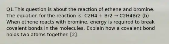 Q1.This question is about the reaction of ethene and bromine. The equation for the reaction is: C2H4 + Br2 → C2H4Br2 (b) When ethene reacts with bromine, energy is required to break covalent bonds in the molecules. Explain how a covalent bond holds two atoms together. [2]