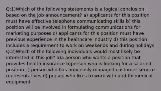 Q:1)Which of the following statements is a logical conclusion based on the job announcement? a) applicants for this position must have effective telephone communicating skills b) this position will be involved in formulating communications for marketing purposes c) applicants for this position must have previous experience in the healthcare industry d) this position includes a requirement to work on weekends and during holidays Q:2)Which of the following individuals would most likely be interested in this job? a)a person who wants a position that provides health insurance b)person who is looking for a salaried position c) person who has previously managed customer service representatives d) person who likes to work with and fix medical equipment