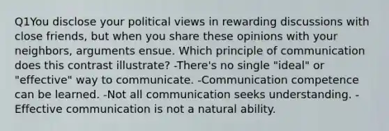 Q1You disclose your political views in rewarding discussions with close friends, but when you share these opinions with your neighbors, arguments ensue. Which principle of communication does this contrast illustrate? -There's no single "ideal" or "effective" way to communicate. -Communication competence can be learned. -Not all communication seeks understanding. -Effective communication is not a natural ability.