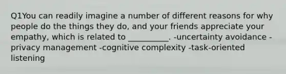 Q1You can readily imagine a number of different reasons for why people do the things they do, and your friends appreciate your empathy, which is related to __________. -uncertainty avoidance -privacy management -cognitive complexity -task-oriented listening