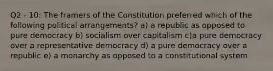 Q2 - 10: The framers of the Constitution preferred which of the following political arrangements? a) a republic as opposed to pure democracy b) socialism over capitalism c)a pure democracy over a representative democracy d) a pure democracy over a republic e) a monarchy as opposed to a constitutional system