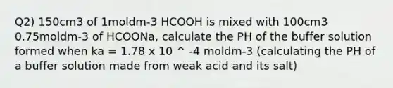 Q2) 150cm3 of 1moldm-3 HCOOH is mixed with 100cm3 0.75moldm-3 of HCOONa, calculate the PH of the buffer solution formed when ka = 1.78 x 10 ^ -4 moldm-3 (calculating the PH of a buffer solution made from weak acid and its salt)