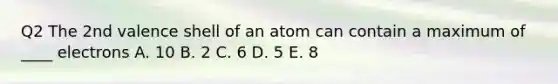 Q2 The 2nd valence shell of an atom can contain a maximum of ____ electrons A. 10 B. 2 C. 6 D. 5 E. 8