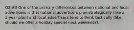 Q2 #3 One of the primary differences between national and local advertisers is that national advertisers plan strategically (like a 3-year plan) and local advertisers tend to think tactically (like should we offer a holiday special next weekend?).