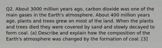 Q2. About 3000 million years ago, carbon dioxide was one of the main gases in the Earth's atmosphere. About 400 million years ago, plants and trees grew on most of the land. When the plants and trees died they were covered by sand and slowly decayed to form coal. (a) Describe and explain how the composition of the Earth's atmosphere was changed by the formation of coal. [3]