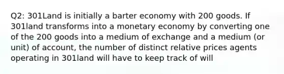 Q2: 301Land is initially a barter economy with 200 goods. If 301land transforms into a monetary economy by converting one of the 200 goods into a medium of exchange and a medium (or unit) of account, the number of distinct relative prices agents operating in 301land will have to keep track of will