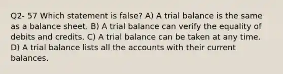 Q2- 57 Which statement is false? A) A trial balance is the same as a balance sheet. B) A trial balance can verify the equality of debits and credits. C) A trial balance can be taken at any time. D) A trial balance lists all the accounts with their current balances.