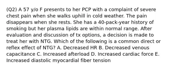 (Q2) A 57 y/o F presents to her PCP with a complaint of severe chest pain when she walks uphill in cold weather. The pain disappears when she rests. She has a 40-pack-year history of smoking but her plasma lipids are within normal range. After evaluation and discussion of tx options, a decision is made to treat her with NTG. Which of the following is a common direct or reflex effect of NTG? A. Decreased HR B. Decreased venous capacitance C. Increased afterload D. Increased cardiac force E. Increased diastolic myocardial fiber tension