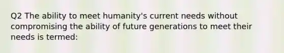 Q2 The ability to meet humanity's current needs without compromising the ability of future generations to meet their needs is termed: