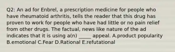 Q2: An ad for Enbrel, a prescription medicine for people who have rheumatoid arthritis, tells the reader that this drug has proven to work for people who have had little or no pain relief from other drugs. The factual, news like nature of the ad indicates that it is using a(n) _____ appeal. A.product popularity B.emotional C.Fear D.Rational E.refutational