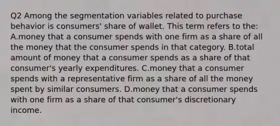 Q2 Among the segmentation variables related to purchase behavior is consumers' share of wallet. This term refers to the: A.money that a consumer spends with one firm as a share of all the money that the consumer spends in that category. B.total amount of money that a consumer spends as a share of that consumer's yearly expenditures. C.money that a consumer spends with a representative firm as a share of all the money spent by similar consumers. D.money that a consumer spends with one firm as a share of that consumer's discretionary income.