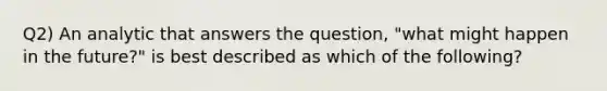 Q2) An analytic that answers the question, "what might happen in the future?" is best described as which of the following?