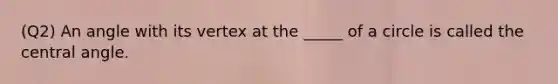 (Q2) An angle with its vertex at the _____ of a circle is called the central angle.