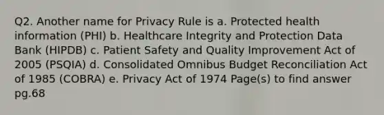 Q2. Another name for Privacy Rule is a. Protected health information (PHI) b. Healthcare Integrity and Protection Data Bank (HIPDB) c. Patient Safety and Quality Improvement Act of 2005 (PSQIA) d. Consolidated Omnibus Budget Reconciliation Act of 1985 (COBRA) e. Privacy Act of 1974 Page(s) to find answer pg.68