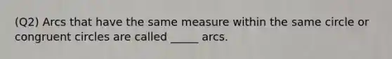 (Q2) Arcs that have the same measure within the same circle or congruent circles are called _____ arcs.